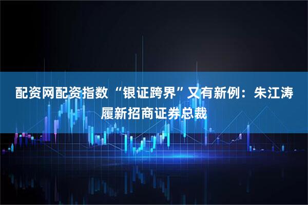 配资网配资指数 “银证跨界”又有新例：朱江涛履新招商证券总裁