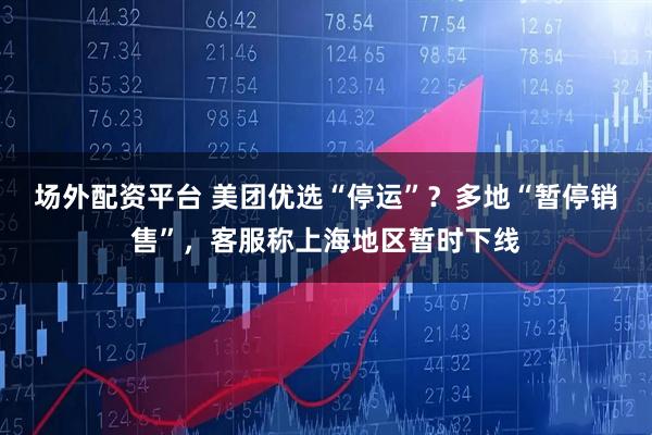 场外配资平台 美团优选“停运”？多地“暂停销售”，客服称上海地区暂时下线