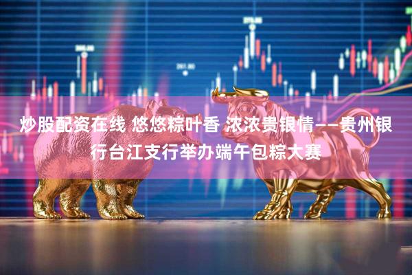 炒股配资在线 悠悠粽叶香 浓浓贵银情——贵州银行台江支行举办端午包粽大赛