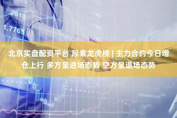 北京实盘配资平台 尿素龙虎榜 | 主力合约今日增仓上行 多方呈进场态势 空方呈退场态势