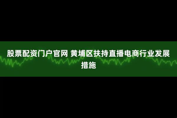 股票配资门户官网 黄埔区扶持直播电商行业发展措施