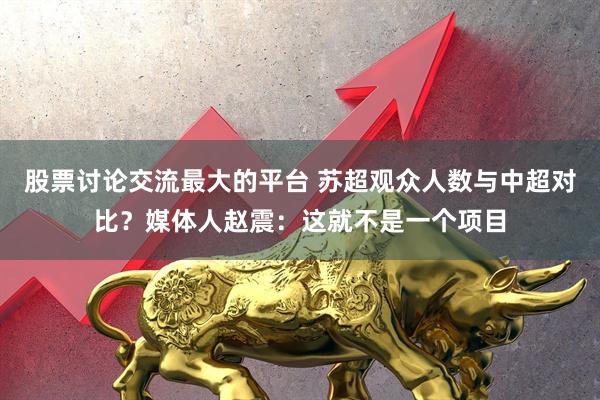 股票讨论交流最大的平台 苏超观众人数与中超对比？媒体人赵震：这就不是一个项目