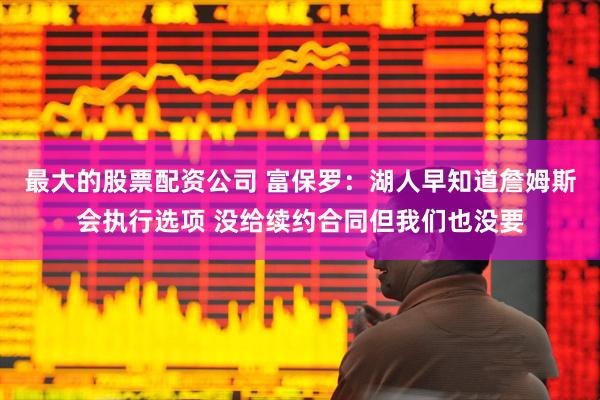 最大的股票配资公司 富保罗：湖人早知道詹姆斯会执行选项 没给续约合同但我们也没要