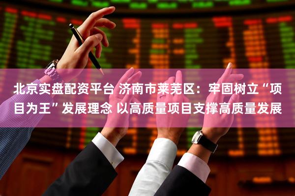 北京实盘配资平台 济南市莱芜区：牢固树立“项目为王”发展理念 以高质量项目支撑高质量发展