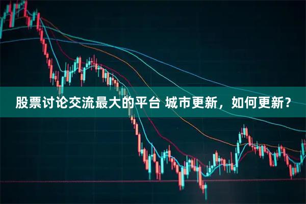 股票讨论交流最大的平台 城市更新，如何更新？