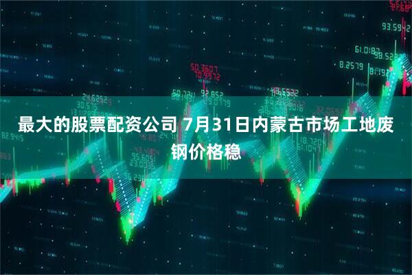 最大的股票配资公司 7月31日内蒙古市场工地废钢价格稳