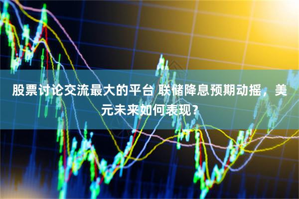 股票讨论交流最大的平台 联储降息预期动摇，美元未来如何表现？