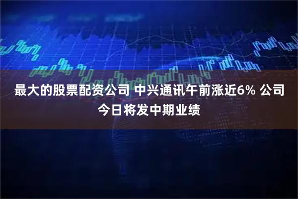 最大的股票配资公司 中兴通讯午前涨近6% 公司今日将发中期业绩