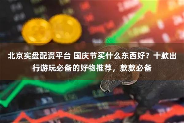 北京实盘配资平台 国庆节买什么东西好？十款出行游玩必备的好物推荐，款款必备