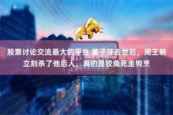 股票讨论交流最大的平台 姜子牙去世后，周王朝立刻杀了他后人，真的是狡兔死走狗烹