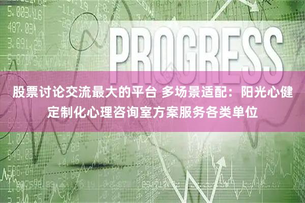 股票讨论交流最大的平台 多场景适配：阳光心健定制化心理咨询室方案服务各类单位