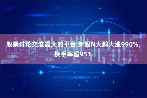 股票讨论交流最大的平台 新股N大鹏大涨990%，换手率超95%