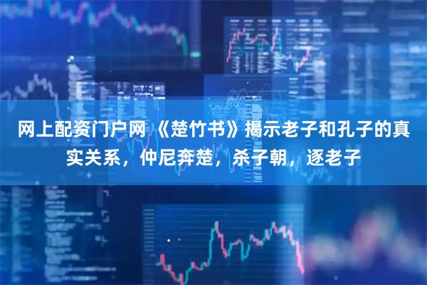 网上配资门户网 《楚竹书》揭示老子和孔子的真实关系，仲尼奔楚，杀子朝，逐老子
