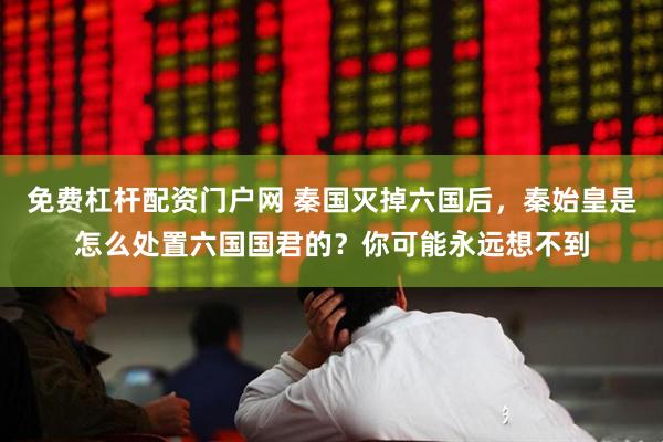 免费杠杆配资门户网 秦国灭掉六国后，秦始皇是怎么处置六国国君的？你可能永远想不到