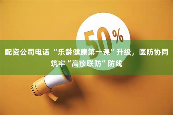 配资公司电话 “乐龄健康第一课”升级，医防协同筑牢“高疹联防”防线