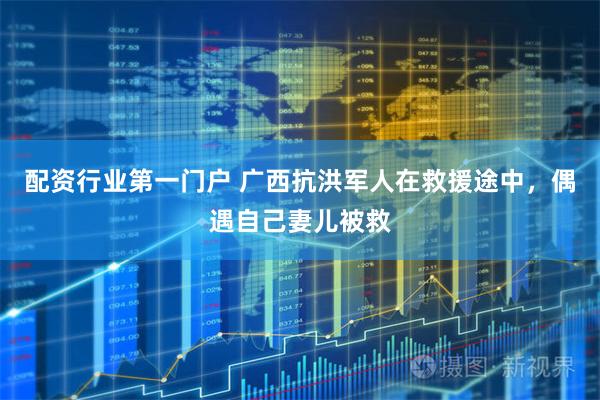 配资行业第一门户 广西抗洪军人在救援途中，偶遇自己妻儿被救