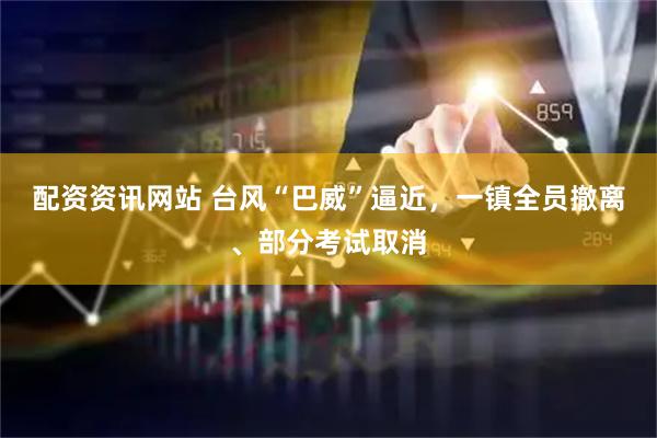 配资资讯网站 台风“巴威”逼近，一镇全员撤离、部分考试取消