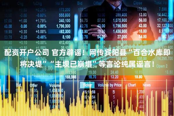 配资开户公司 官方辟谣！网传宾阳县“百合水库即将决堤”“主坝已崩塌”等言论纯属谣言！