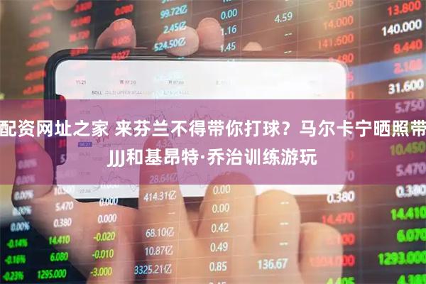 配资网址之家 来芬兰不得带你打球？马尔卡宁晒照带JJJ和基昂特·乔治训练游玩